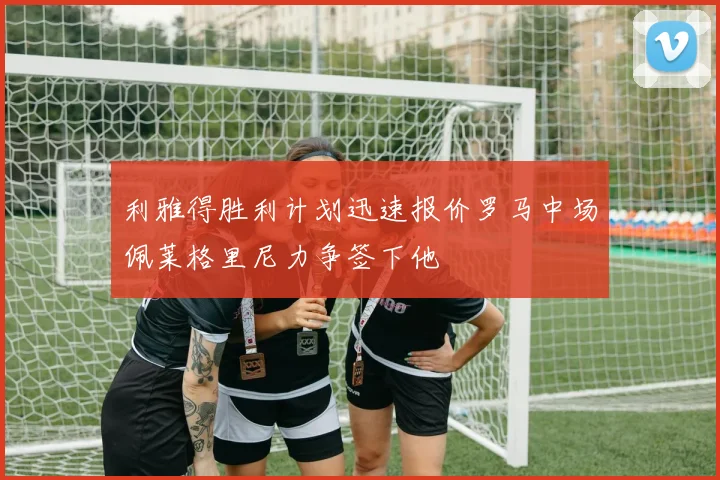 利雅得胜利计划迅速报价罗马中场佩莱格里尼力争签下他