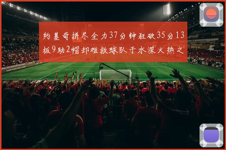 约基奇拼尽全力37分钟狂砍35分13板9助2帽却难救球队于水深火热之中