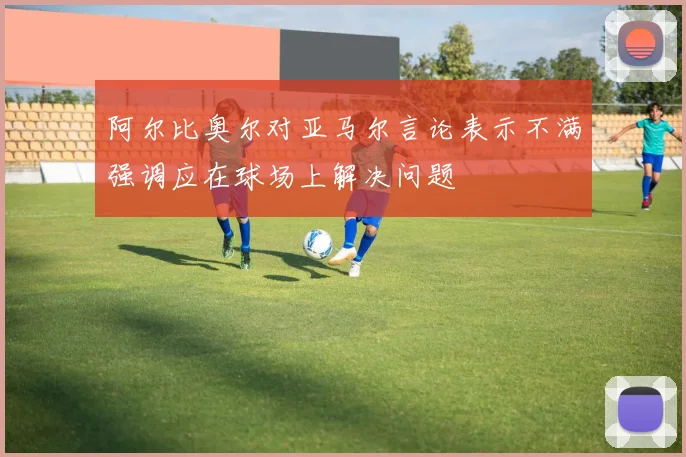 阿尔比奥尔对亚马尔言论表示不满强调应在球场上解决问题
