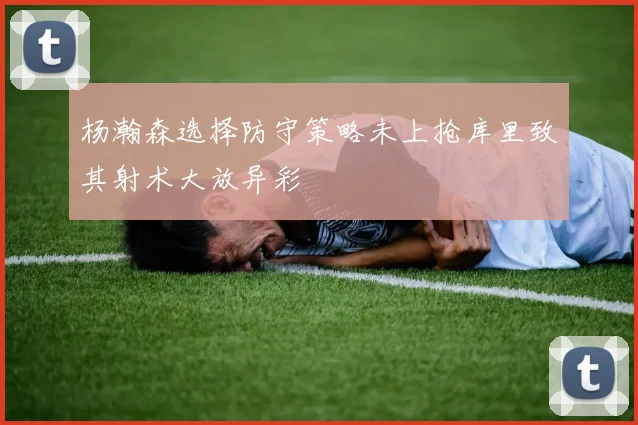 杨瀚森选择防守策略未上抢库里致其射术大放异彩