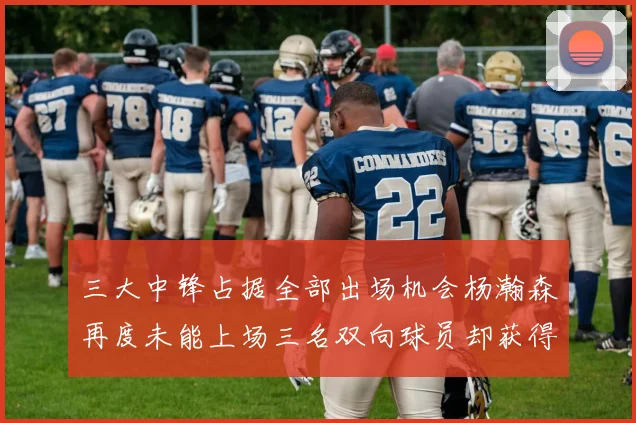 三大中锋占据全部出场机会杨瀚森再度未能上场三名双向球员却获得机会