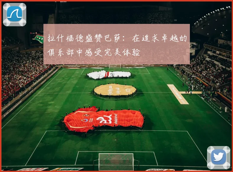 拉什福德盛赞巴萨：在追求卓越的俱乐部中感受完美体验