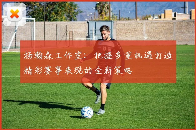 杨瀚森工作室：把握多重机遇打造精彩赛事表现的全新策略