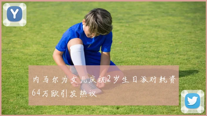 内马尔为女儿庆祝2岁生日派对耗资64万欧引发热议