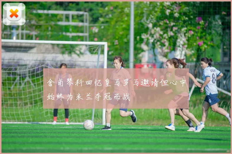 舍甫琴科回忆皇马罗马邀请但心中始终为米兰夺冠而战