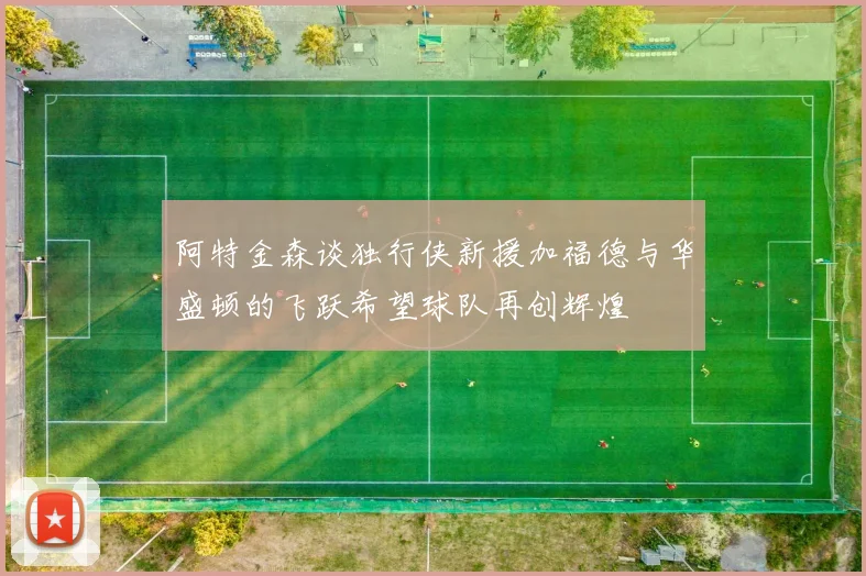 阿特金森谈独行侠新援加福德与华盛顿的飞跃希望球队再创辉煌