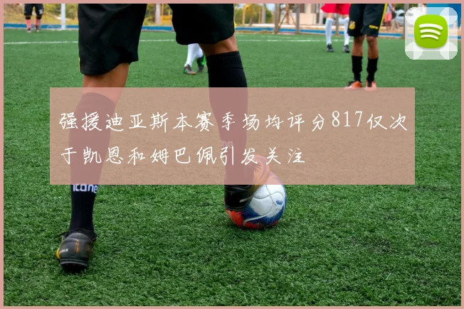强援迪亚斯本赛季场均评分817仅次于凯恩和姆巴佩引发关注