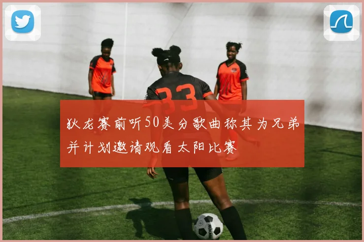 狄龙赛前听50美分歌曲称其为兄弟并计划邀请观看太阳比赛