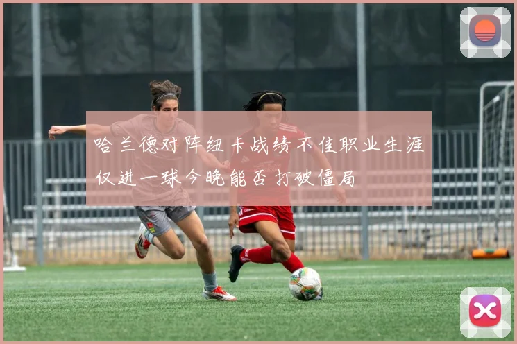 哈兰德对阵纽卡战绩不佳职业生涯仅进一球今晚能否打破僵局