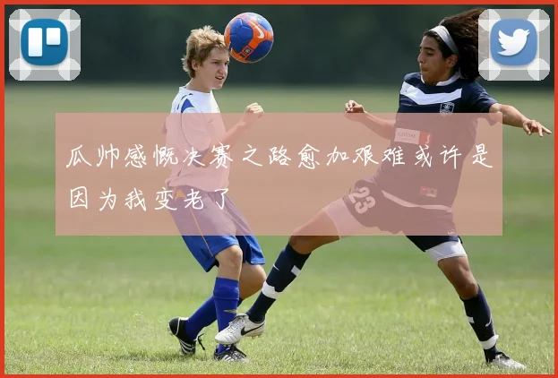 瓜帅感慨决赛之路愈加艰难或许是因为我变老了