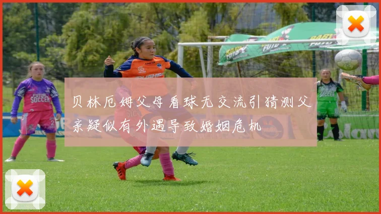 贝林厄姆父母看球无交流引猜测父亲疑似有外遇导致婚姻危机
