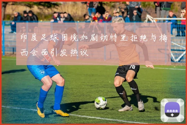 印度足球困境加剧切特里拒绝与梅西会面引发热议