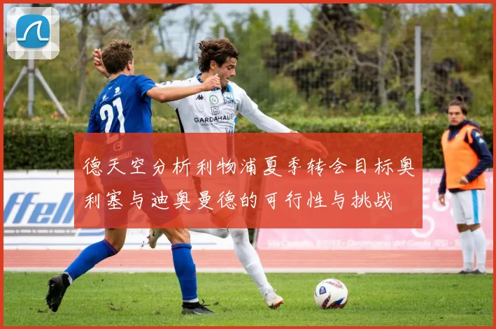 德天空分析利物浦夏季转会目标奥利塞与迪奥曼德的可行性与挑战