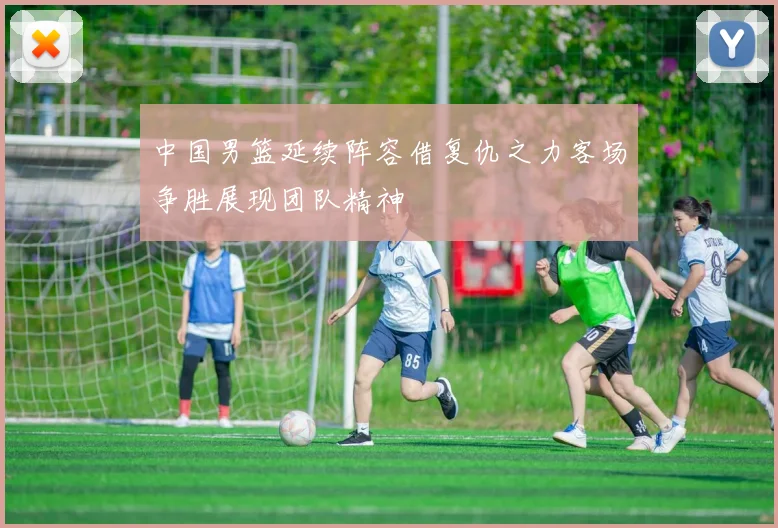 中国男篮延续阵容借复仇之力客场争胜展现团队精神
