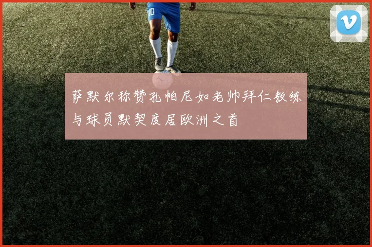 萨默尔称赞孔帕尼如老帅拜仁教练与球员默契度居欧洲之首