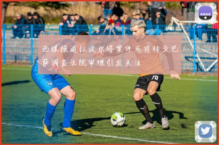 西媒报道拉波尔塔案件或将转交巴萨调查法院审理引发关注