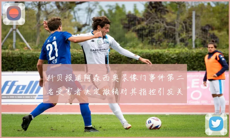 科贝报道阿森西奥录像门事件第二名受害者决定撤销对其指控引发关注