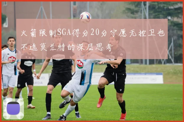 火箭限制SGA得分20分宁愿无控卫也不选莫兰特的深层思考