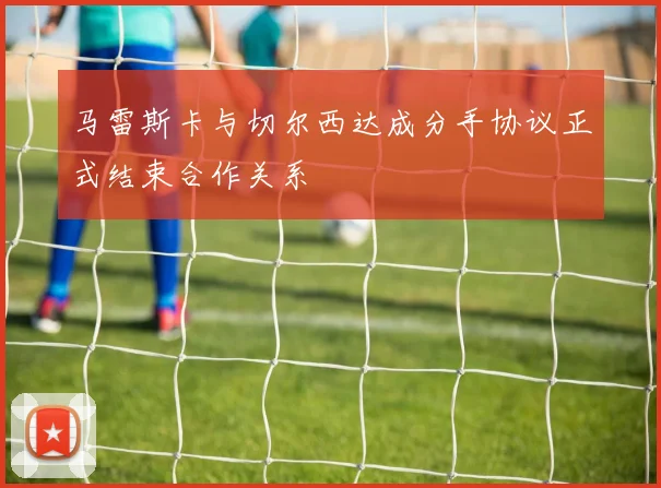 马雷斯卡与切尔西达成分手协议正式结束合作关系