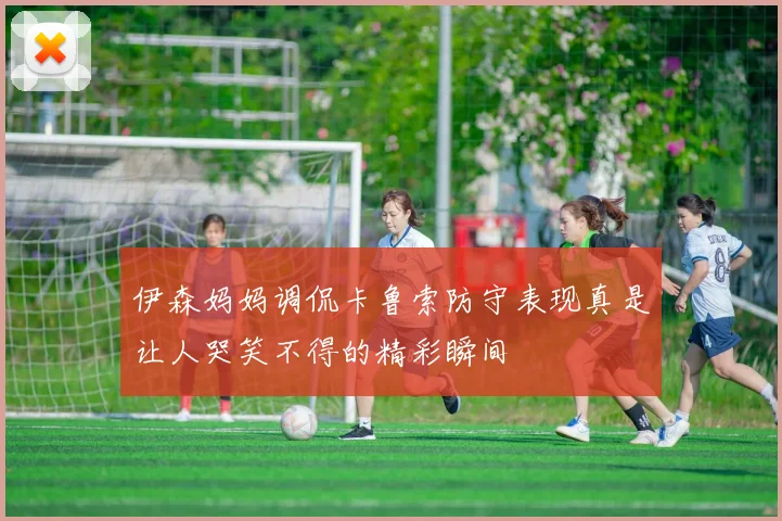 伊森妈妈调侃卡鲁索防守表现真是让人哭笑不得的精彩瞬间