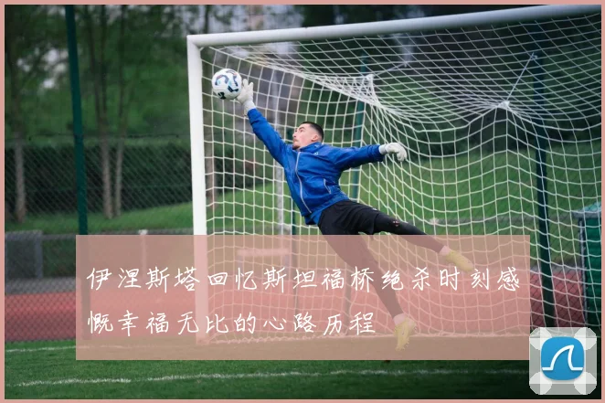 伊涅斯塔回忆斯坦福桥绝杀时刻感慨幸福无比的心路历程
