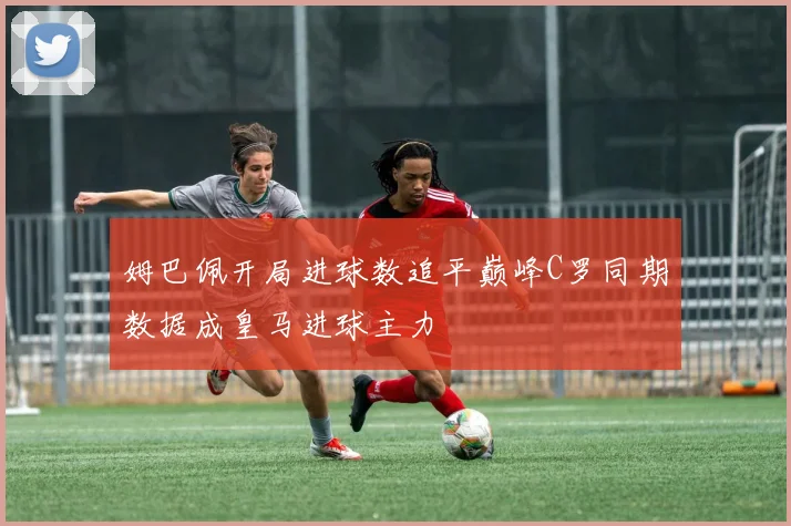 姆巴佩开局进球数追平巅峰C罗同期数据成皇马进球主力