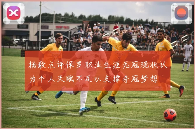杨毅点评保罗职业生涯无冠现状认为个人天赋不足以支撑夺冠梦想