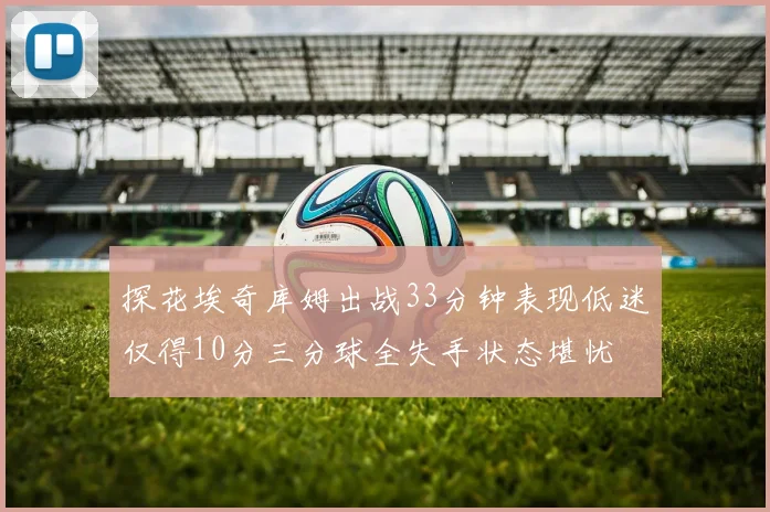 探花埃奇库姆出战33分钟表现低迷仅得10分三分球全失手状态堪忧