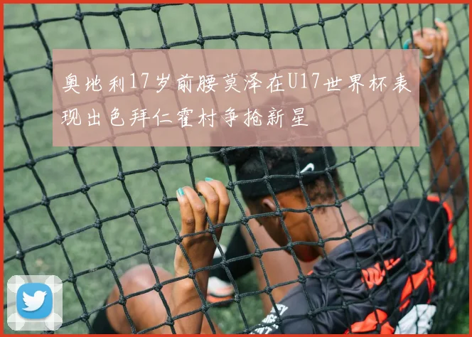 奥地利17岁前腰莫泽在U17世界杯表现出色拜仁霍村争抢新星