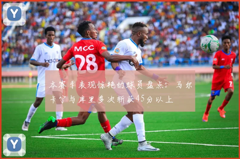 本赛季表现惊艳的球员盘点：马尔卡宁与库里多次斩获45分以上