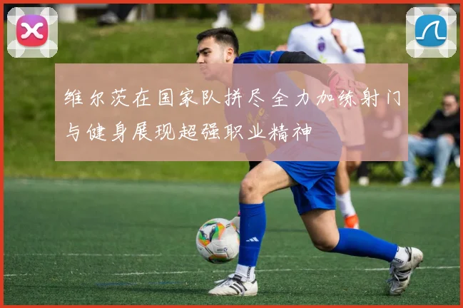 维尔茨在国家队拼尽全力加练射门与健身展现超强职业精神