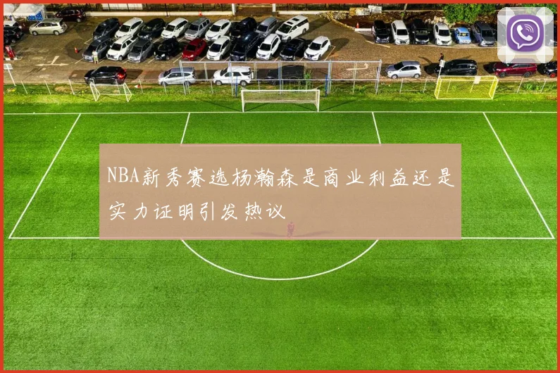 NBA新秀赛选杨瀚森是商业利益还是实力证明引发热议