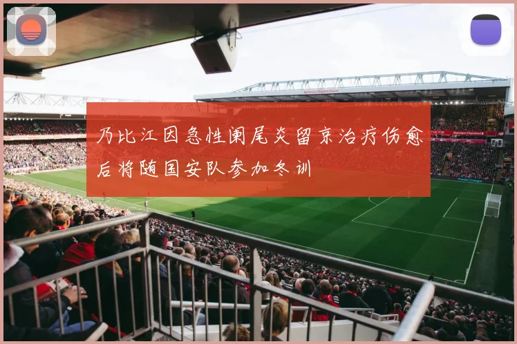 乃比江因急性阑尾炎留京治疗伤愈后将随国安队参加冬训