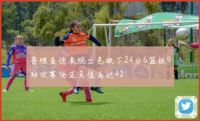 普理查德表现出色砍下24分6篮板9助攻赛场正负值高达42