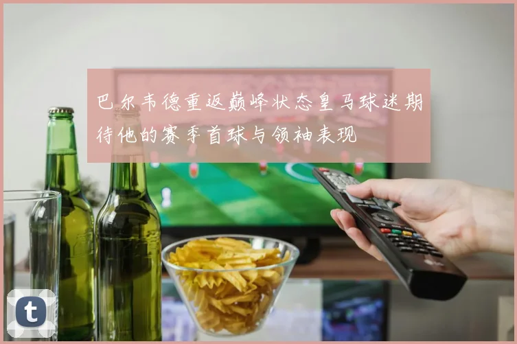 巴尔韦德重返巅峰状态皇马球迷期待他的赛季首球与领袖表现