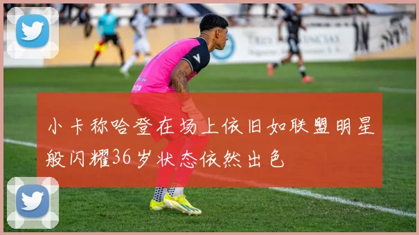 小卡称哈登在场上依旧如联盟明星般闪耀36岁状态依然出色