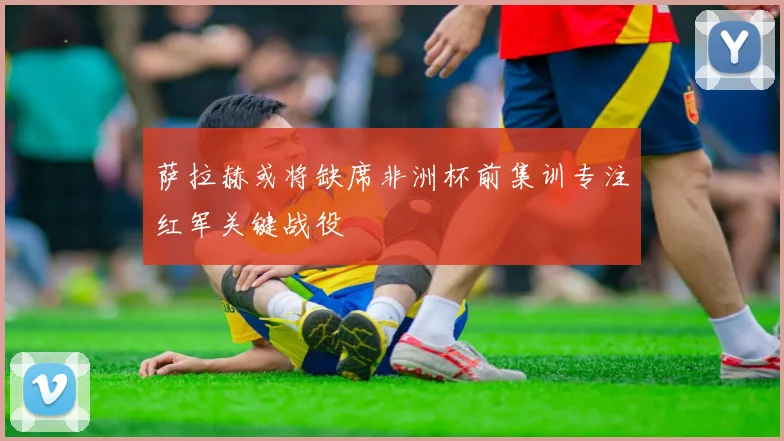 萨拉赫或将缺席非洲杯前集训专注红军关键战役