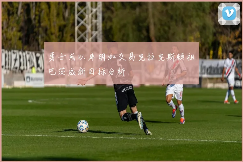 勇士或以库明加交易克拉克斯顿祖巴茨成新目标分析