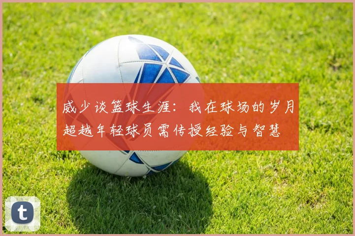 威少谈篮球生涯：我在球场的岁月超越年轻球员需传授经验与智慧
