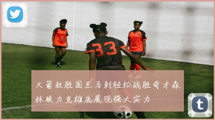 火箭狂胜国王马刺轻松战胜奇才森林狼力克雄鹿展现强大实力