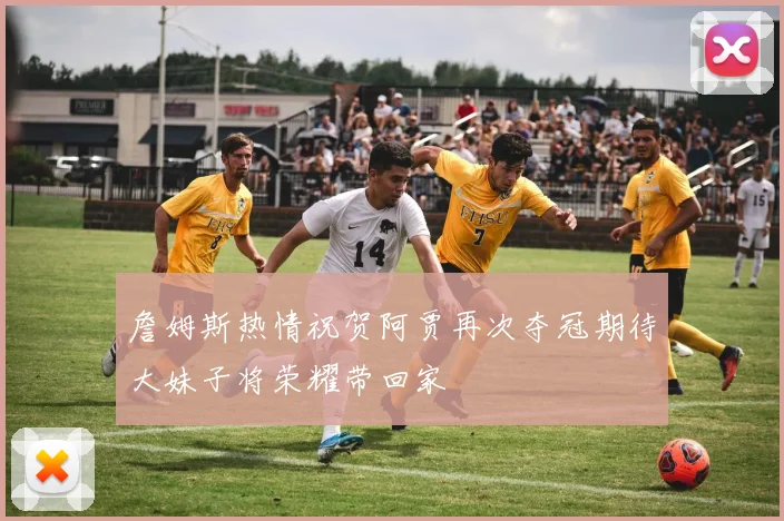 詹姆斯热情祝贺阿贾再次夺冠期待大妹子将荣耀带回家