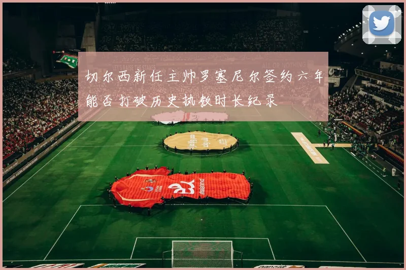 切尔西新任主帅罗塞尼尔签约六年能否打破历史执教时长纪录