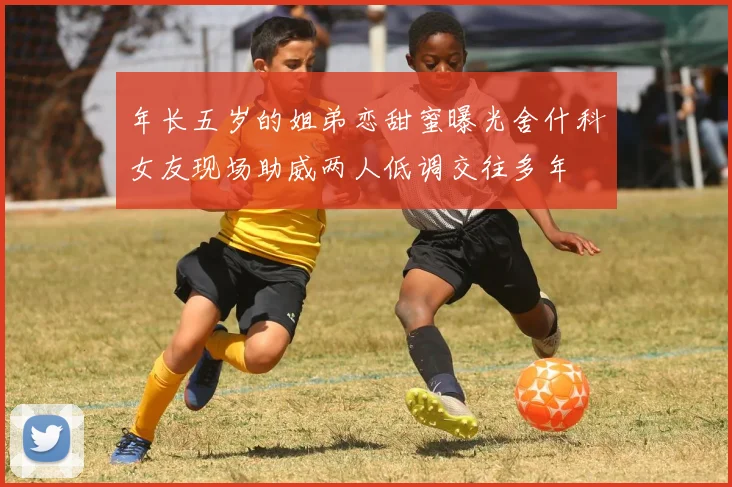 年长五岁的姐弟恋甜蜜曝光舍什科女友现场助威两人低调交往多年