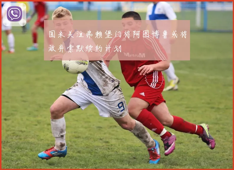 国米关注弗赖堡门将阿图博鲁或将放弃索默续约计划