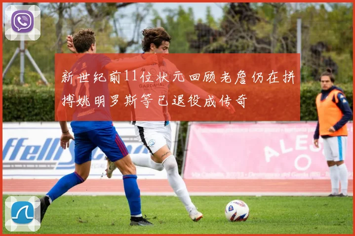 新世纪前11位状元回顾老詹仍在拼搏姚明罗斯等已退役成传奇